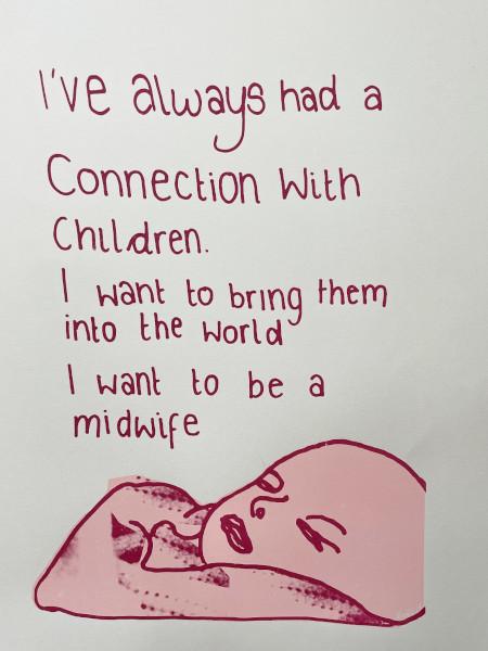 Artwork of a baby with the text 'I've always had a connection with children. I want to bring them into the world. I want to be a midwife.'